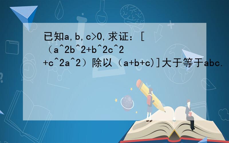 已知a,b,c>0,求证：[（a^2b^2+b^2c^2+c^2a^2）除以（a+b+c)]大于等于abc.