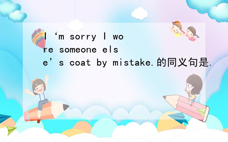 I‘m sorry I wore someone else’s coat by mistake.的同义句是.