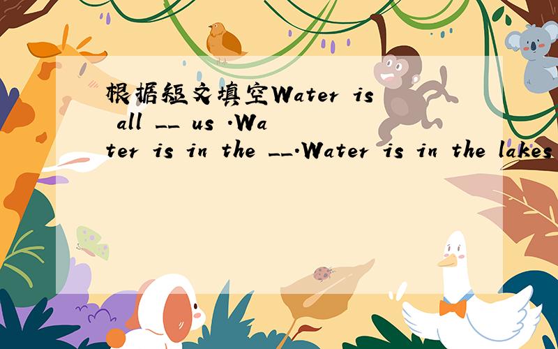 根据短文填空Water is all __ us .Water is in the __.Water is in the lakes and rivers.Water is also in the __.There is more water than land on the ___.All living things must have it .We must it too.We can not live without water .Sometimes ,we do