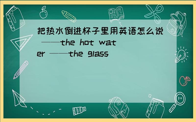 把热水倒进杯子里用英语怎么说 ——the hot water ——the glass