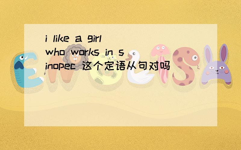 i like a girl who works in sinopec 这个定语从句对吗