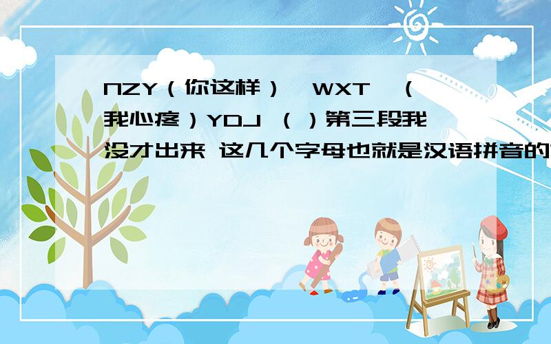 NZY（你这样）,WXT,（我心疼）YDJ （）第三段我没才出来 这几个字母也就是汉语拼音的第一个字母 例如 我爱你就是WAN 你这样 我心疼 也惦记 不谢