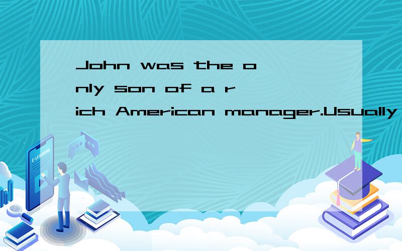 John was the only son of a rich American manager.Usually he was taken to schoolby the driver in his father's beautiful car,before the driver took john's father to his office.One evening his father told him that he had to go to the airport early the n