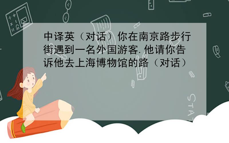 中译英（对话）你在南京路步行街遇到一名外国游客.他请你告诉他去上海博物馆的路（对话）