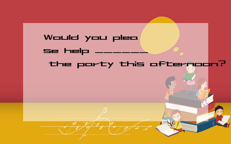 Would you please help ______ the party this afternoon?