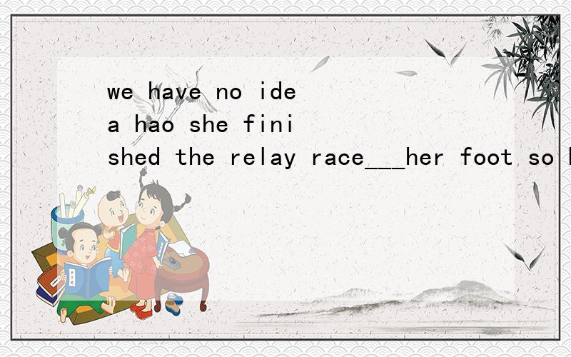 we have no idea hao she finished the relay race___her foot so badly injured.此题的考查要点,具体详解