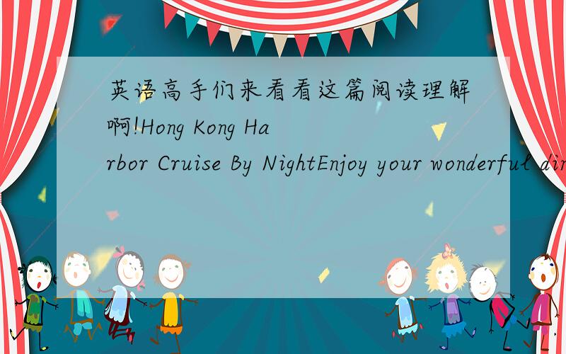 英语高手们来看看这篇阅读理解啊!Hong Kong Harbor Cruise By NightEnjoy your wonderful dinner on the ferry and see the fantastic city lights.TIME：7:00pm--10:00pm dailyPRICE：with dinner without dinnerADULT：HK＄300 HK$120CHILD under1