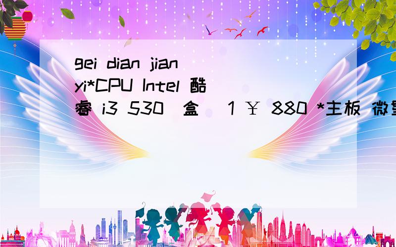 gei dian jian yi*CPU Intel 酷睿 i3 530（盒） 1 ￥ 880 *主板 微星 H55M-E33 1 ￥ 699 *内存 金士顿 2GB DDR3 1333 1234 ￥ 335 *硬盘 希捷 500GB 7200.12 16M（串口/散）ST3 1234 ￥ 375 显卡 影驰 9800GT+中将版 1234 ￥ 699