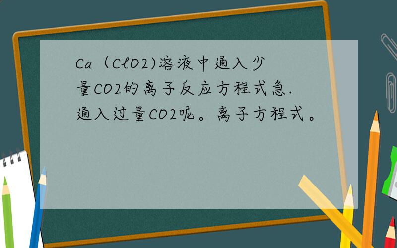 Ca（ClO2)溶液中通入少量CO2的离子反应方程式急.通入过量CO2呢。离子方程式。