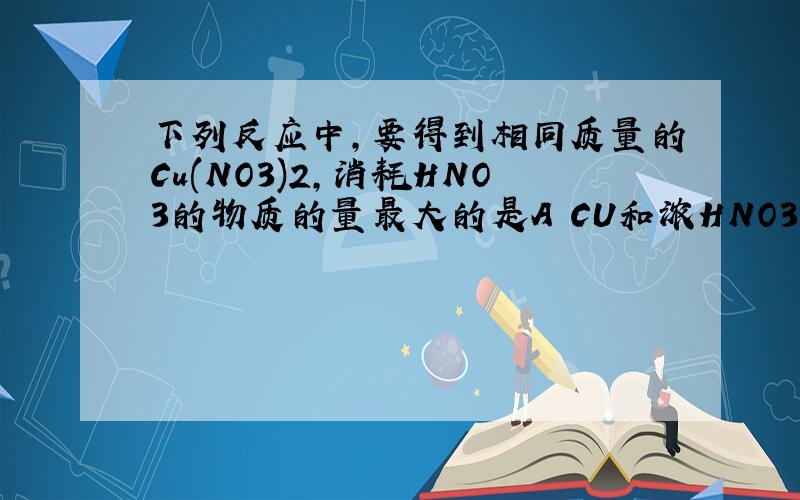 下列反应中,要得到相同质量的Cu(NO3)2,消耗HNO3的物质的量最大的是A CU和浓HNO3 B CU和稀HNO3 C CUO和HNO3 D CU（OH）2和HNO3