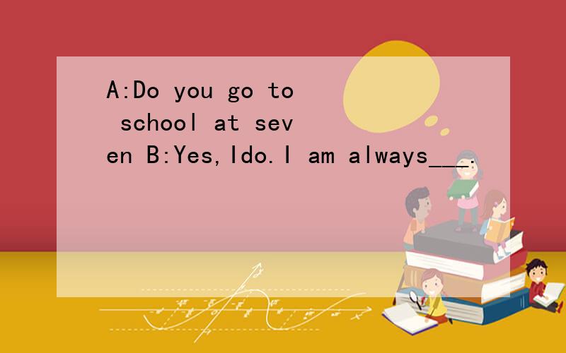 A:Do you go to school at seven B:Yes,Ido.I am always___.