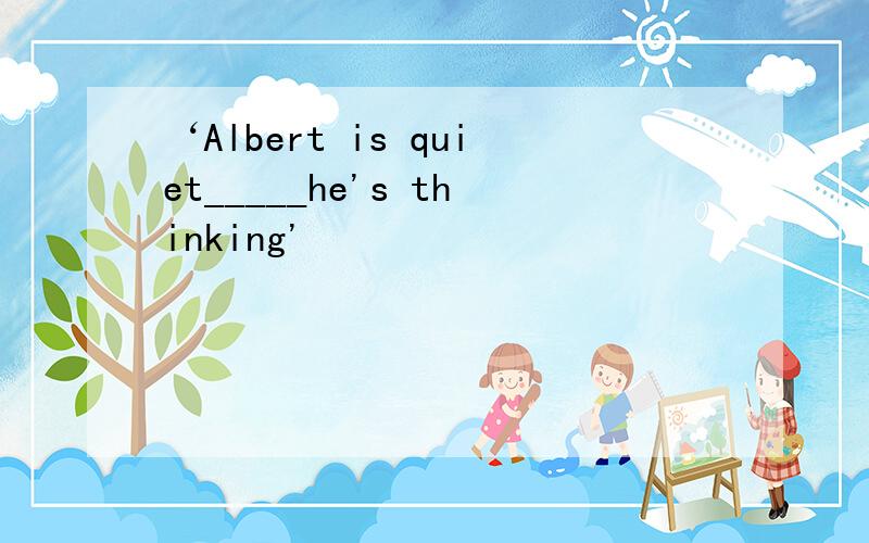 ‘Albert is quiet_____he's thinking'