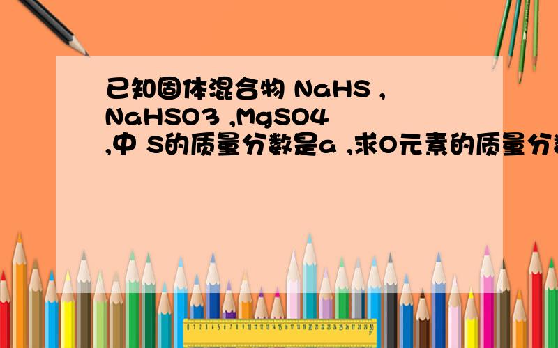 已知固体混合物 NaHS ,NaHSO3 ,MgSO4 ,中 S的质量分数是a ,求O元素的质量分数.1 - a7/4 求怎么做出来的.
