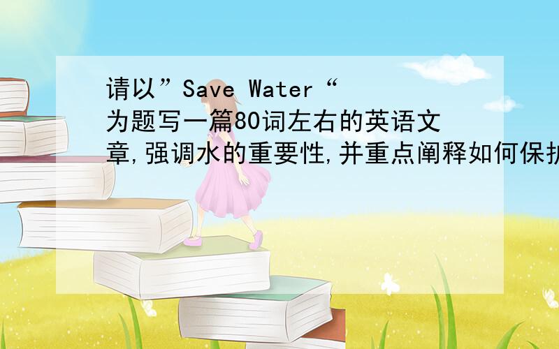 请以”Save Water“为题写一篇80词左右的英语文章,强调水的重要性,并重点阐释如何保护水资源.