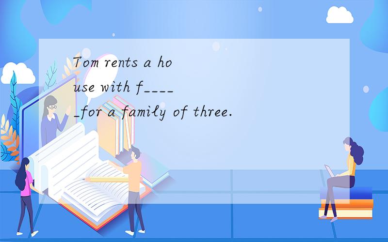 Tom rents a house with f_____for a family of three.