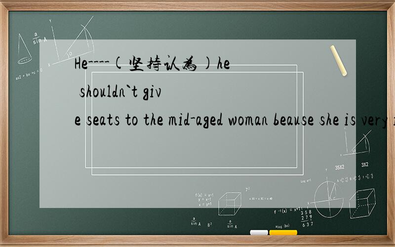 He----(坚持认为)he shouldn`t give seats to the mid-aged woman beause she is very impolte.翻译