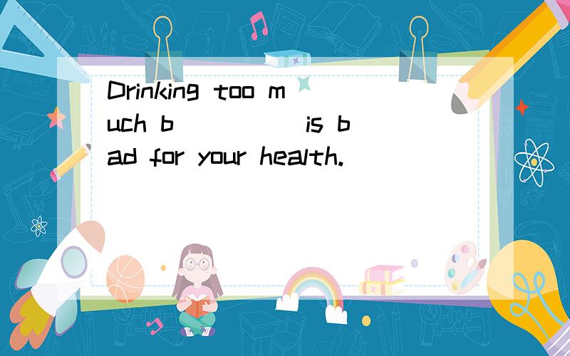 Drinking too much b_____is bad for your health.