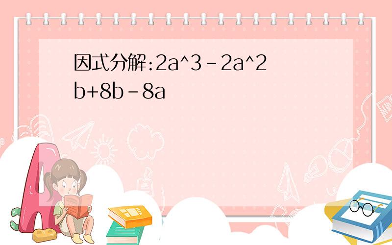 因式分解:2a^3-2a^2b+8b-8a