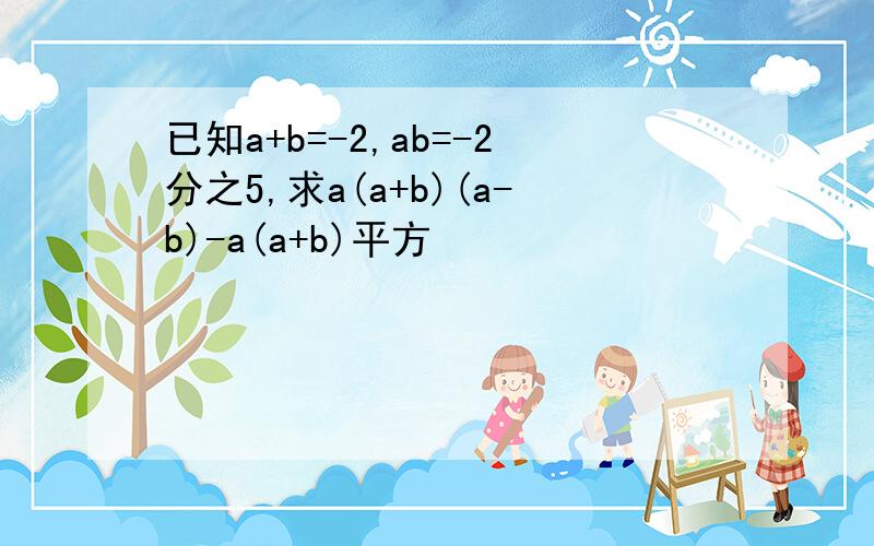 已知a+b=-2,ab=-2分之5,求a(a+b)(a-b)-a(a+b)平方