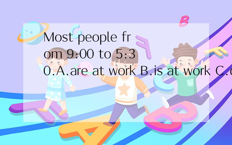 Most people from 9:00 to 5:30.A.are at work B.is at work C.do at work D.do on work选哪个为什么（重要）