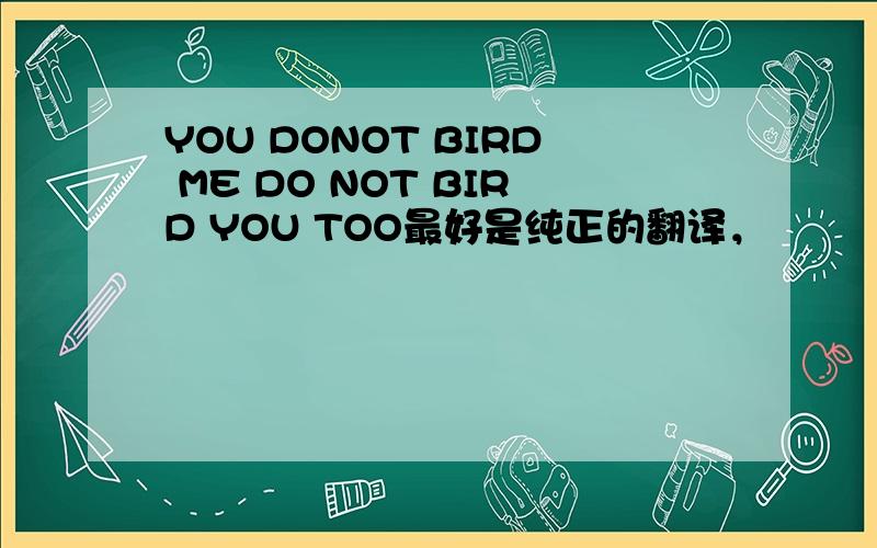 YOU DONOT BIRD ME DO NOT BIRD YOU TOO最好是纯正的翻译，