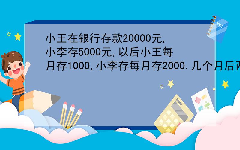 小王在银行存款20000元,小李存5000元,以后小王每月存1000,小李存每月存2000.几个月后两人存款一样