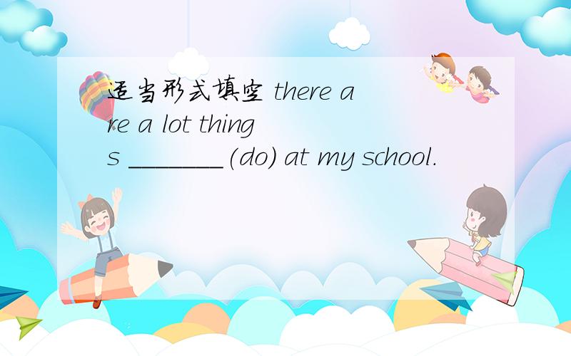 适当形式填空 there are a lot things _______(do) at my school.