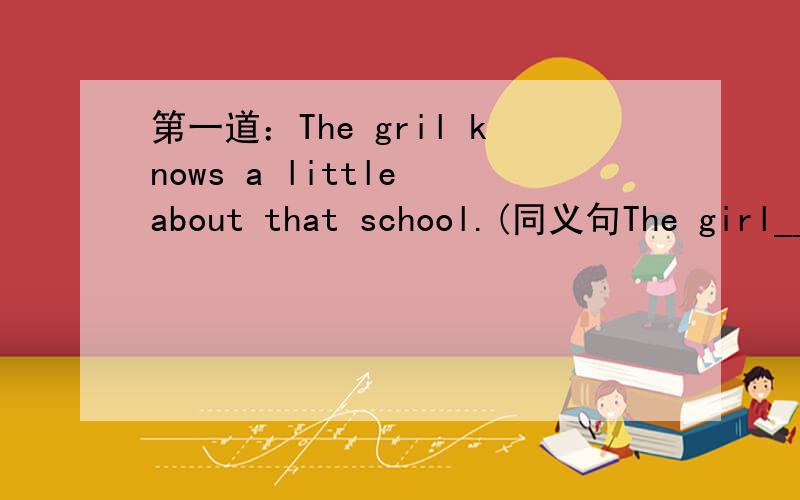第一道：The gril knows a little about that school.(同义句The girl____know___ ___about that school.还有一道题,是把这句话翻译成英文：中国是一个有悠久历史的国家.我试着翻译了一下,翻译出了两个版本,麻烦