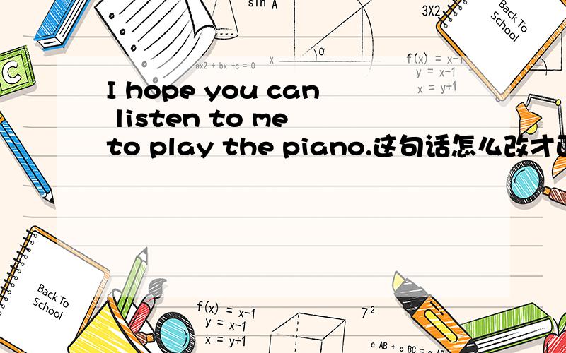 I hope you can listen to me to play the piano.这句话怎么改才正确,