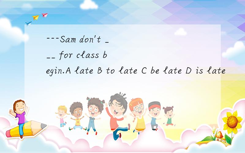 ---Sam don't ___ for class begin.A late B to late C be late D is late
