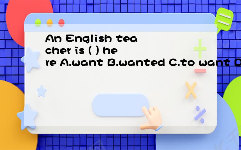 An English teacher is ( ) here A.want B.wanted C.to want D wants