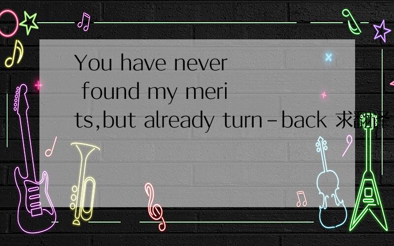 You have never found my merits,but already turn-back 求翻译.谢谢!
