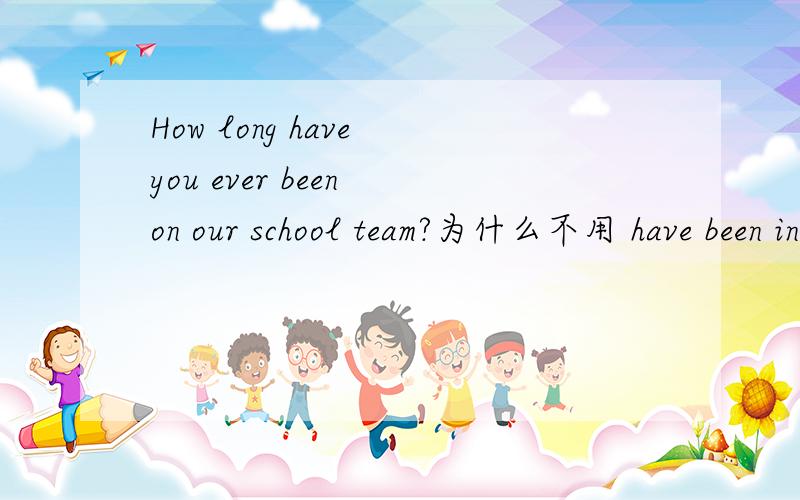 How long have you ever been on our school team?为什么不用 have been in