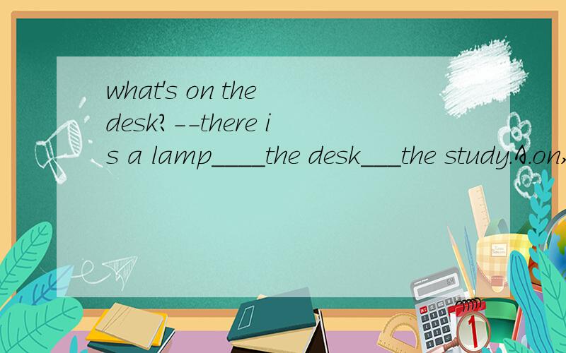 what's on the desk?--there is a lamp____the desk___the study.A.on,under,of B.on,on,for Con,in,forDon on of.ABCD选哪个?