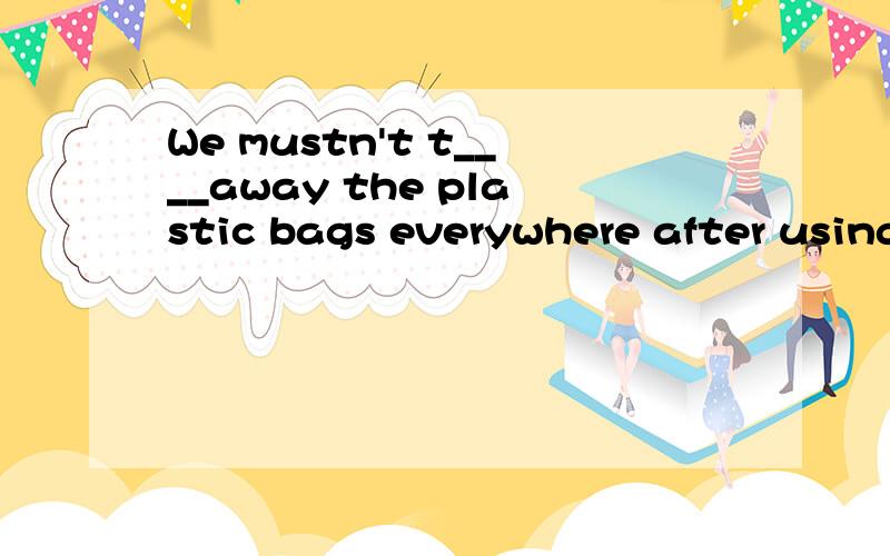 We mustn't t____away the plastic bags everywhere after using them