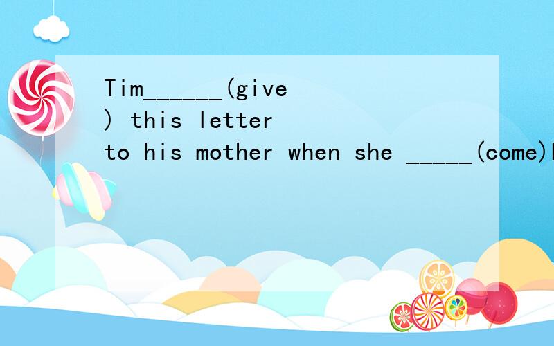 Tim______(give) this letter to his mother when she _____(come)back from France