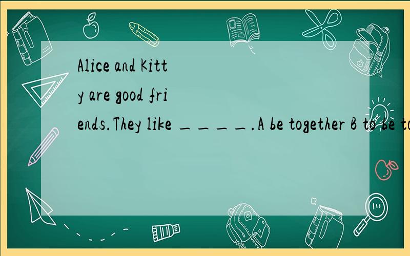 Alice and Kitty are good friends.They like ____.A be together B to be together c.together D to tD.to together