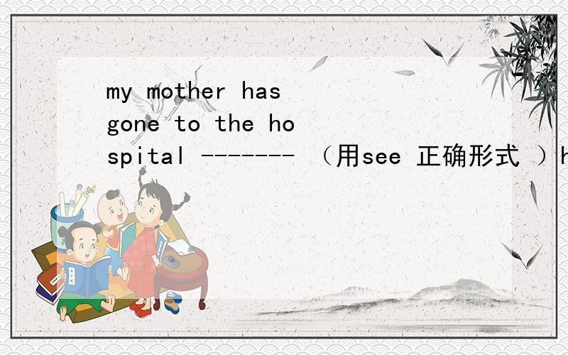 my mother has gone to the hospital ------- （用see 正确形式 ）her friendno matter --- （what,how,where,who ）i am,i know for sure .