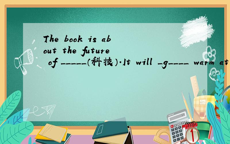 The book is about the future of _____（科技）.It will _g____ warm at the North Pole in the future.We can _s____ some flowers to our mums on Mother's Day.Our teachers don't write on a blackboard with _c____._S____ is the first season of the year.T