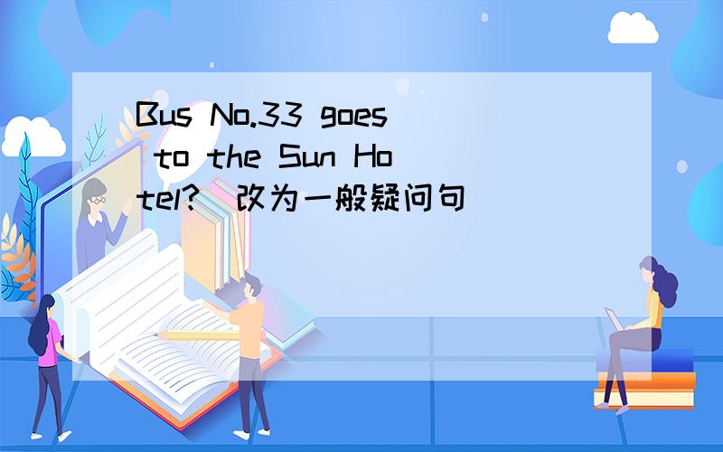 Bus No.33 goes to the Sun Hotel?（改为一般疑问句）