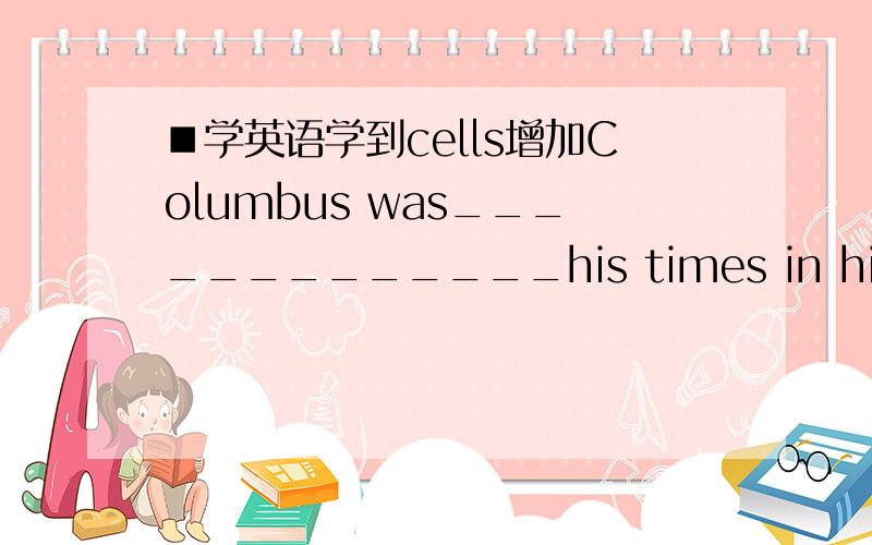 ■学英语学到cells增加Columbus was_____________his times in his belief that the Earth was round.A.in front of B.in advance ofC.beforeD.ahead of请问选什么,其他错误的理由是?