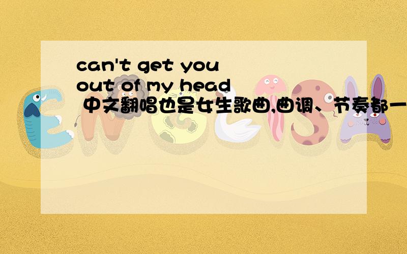 can't get you out of my head 中文翻唱也是女生歌曲,曲调、节奏都一样,应该是华谊兄弟公司出的 寻求歌名