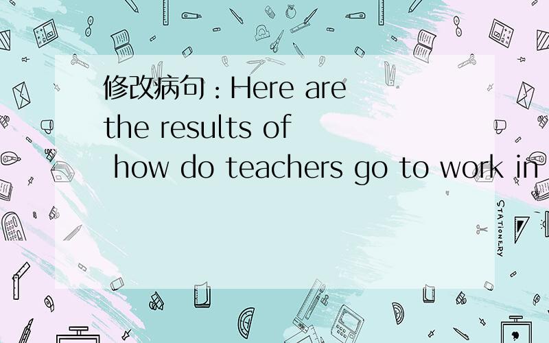 修改病句：Here are the results of how do teachers go to work in our class.改为：Here are the results of how do teachers in our class to work 可以吗