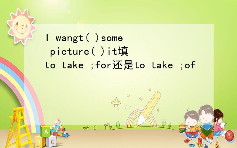 I wangt( )some picture( )it填to take ;for还是to take ;of