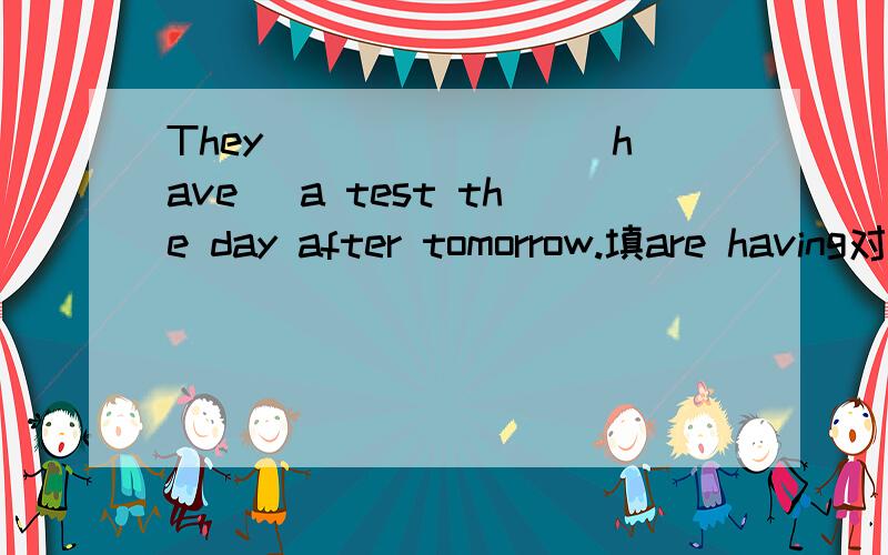 They _______(have) a test the day after tomorrow.填are having对吗,