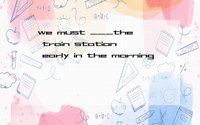 we must ___the train station early in the morning