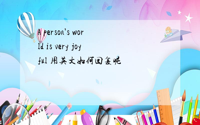 A person's world is very joyful 用英文如何回复呢