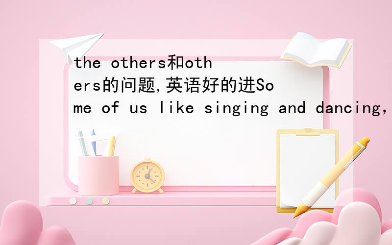 the others和others的问题,英语好的进Some of us like singing and dancing，others go in for sports.和Two boys will go to the zoo，and the ohers will stay at home.我觉得这些都是在一范围内的，不是都应该用the others吗？