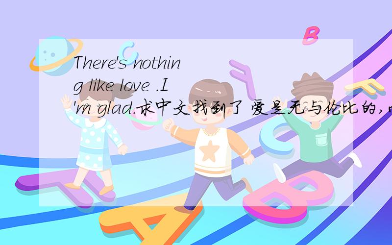 There's nothing like love .I'm glad.求中文找到了 爱是无与伦比的,而我也是高兴地