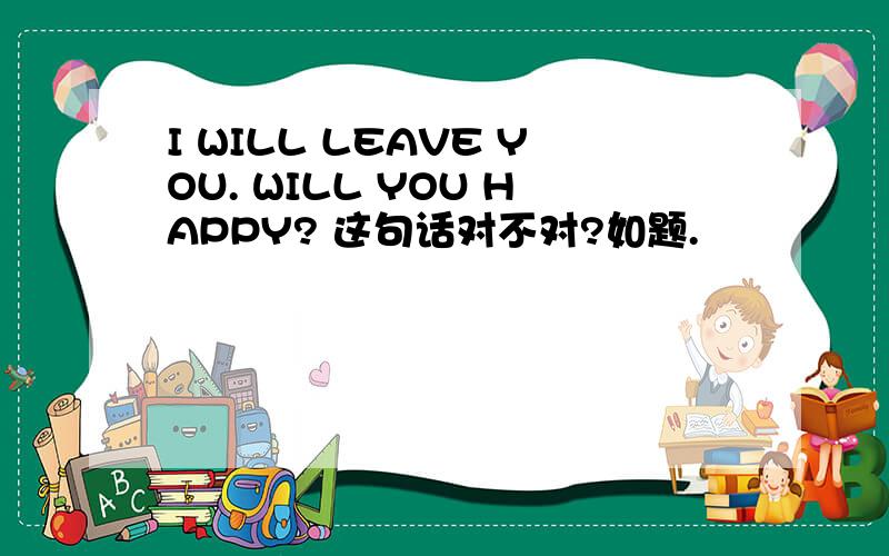 I WILL LEAVE YOU. WILL YOU HAPPY? 这句话对不对?如题.